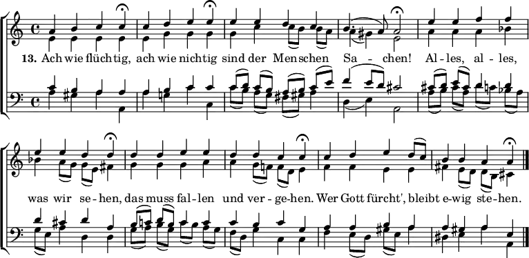 
\header { tagline = ##f }
\layout { indent = 0 \set Score.tempoHideNote = ##t \context { \Score \remove "Bar_number_engraver" } }

global = { \key a \minor \time 4/4 }

tn = \tempo 4=78
tf = \tempo 4=39
soprano = \relative c'' { \global
  \tn a4 b c \tf c\fermata | \tn c d e \tf e\fermata |
  \tn e e d c | b4. (a8) a2\fermata |
  e'4 e f f | e e d \tf d\fermata |
  \tn d d e e | d d c \tf c\fermata |
  \tn c d e d8 (c) | b4 \tempo 4=60 b \tempo 4=48 a \tf a\fermata \bar "|."
}

alto = \relative c' { \global
  e4 e e e | e g g g |
  g c c8 ([b]) b (a) | a4 (gis) e2 |
  a4 a a bes | bes a8 (g) g (e) fis4 |
  g g g a | a g8 (f!) f (d) e4 |
  f f e e | fis e8 (d) d (b) cis4 \bar "|."
}

tenor = \relative c' { \global
  c4 b a a | a b c c |
  c8 ([d]) c (b) a ([b]) c (e) | f4 (e8 d) cis2 |
  cis8 ([d]) e (cis) d4 d | d cis d a |
  b8 ([c!]) d (b) c4 c | c b c g |
  a a b a | a gis a e \bar "|."
}

bass = \relative c' { \global
  a4 gis a a, | a' g! c c, |
  c'8 ([b]) a (g) fis (gis) a4 | d,4 (e) a,2 |
  a'8 ([b]) cis (a) d ([c!]) bes (a) | g (e) a4 d, d |
  g8 ([a]) b (g) c ([b]) a (g) | f (d) g4 c, c |
  f4 e8 (d) gis (e) a4 | dis, e a a, \bar "|."
}

verse = \lyricmode {
  \set stanza = "13."
  Ach wie flüch -- tig, ach wie nich -- tig
  sind der Men -- schen Sa -- chen!
  Al -- les, al -- les, was wir se -- hen,
  das muss fal -- len und ver -- ge -- hen.
  Wer Gott fürcht', bleibt e -- wig ste -- hen.
}

\score {
  \new ChoirStaff
  <<
    \new Staff \with { midiInstrument = "flute" } %"choir aahs" }
    <<
      \new Voice = "soprano" { \voiceOne \soprano }
      \new Voice = "alto" { \voiceTwo \alto }
    >>
    \new Lyrics \with { \override VerticalAxisGroup #'staff-affinity = #CENTER }
      \lyricsto "soprano" \verse
    \new Staff \with { midiInstrument = "voice oohs" }
    <<
      \clef bass
      \new Voice = "tenor" { \voiceOne \tenor }
      \new Voice = "bass" { \voiceTwo \bass }
    >>
  >>
  \layout { }
  \midi { }
}
