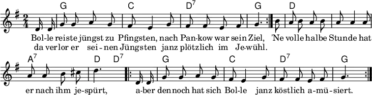 
\header { tagline = ##f }
\layout { indent = 0 \context { \Score \remove "Bar_number_engraver" } }

global = { \key g \major \time 2/4 \partial 8 \autoBeamOff }

chordNames = \chordmode { \global \set chordChanges = ##t \set midiInstrument = "acoustic guitar (nylon)"
  \repeat volta 2 { s8 | g2 | c | d:7 | g4. }
  s8 | d2 | d | a:7 | d4 d8:7
  \repeat volta 2 { s8 | g2 | c| d:7 | g4. }
}

melody = \relative c' { \global \set midiInstrument = "accordion"
  \repeat volta 2 { d16 d | g8 g a g | fis e4 g8 | fis fis e fis | g4. }
  b8 | a8 b a b | a a4 a8 | a a b cis | d4.
  \repeat volta 2 { d,16 d | g8 g a g | fis e4 g8 | fis fis e fis | g4. }
}

verse = \lyricmode {
  << { Bol -- le reis -- te jüngst zu Pfings -- ten,
       nach Pan -- kow war sein Ziel, }
    \new Lyrics \lyricmode { da ver -- lor er sei -- nen Jüngs -- ten
      janz plötz -- lich im Je -- wühl. }
  >>
  'Ne vol -- le hal -- be Stun -- de hat er nach ihm je -- spürt,
  a -- ber den -- noch hat sich Bol -- le janz köst -- lich a -- mü -- siert.
}

\score {
  <<
    \new ChordNames \chordNames
    \new Staff \melody
    \addlyrics \verse
  >>
  \layout { }
}
\score { \unfoldRepeats { << \transpose c c, \chordNames \\ \melody >> }
  \midi { \tempo 4=102
    \context { \Score midiChannelMapping = #'instrument }
    \context { \Staff \remove "Staff_performer" }
    \context { \Voice \consists "Staff_performer" }
  }
}
