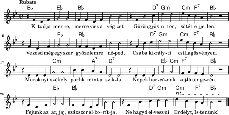 
<<
  \new ChordNames \chordmode {
   \set chordChanges = ##t
    bes1 | es1 | bes1 | s1 | s2 s4 d4:7 | g1:m | c2:m f2:7 | bes1 
    \break
    s1 | es1 | bes1 | s1 | s2 s4 d4:7 | g1:m | c2:m f2:7 | bes1 
    \break
    s1 | g1:m | s2 a2:7 | d1:7 | s1 | es2 c2:m | f1:7 | bes1
    \break
    s1 | es1 | bes1 | s1 | s2 s4 d4:7 | g1:m | c2:m f2:7 | bes1
   }
{\tempo Rubato \key g \minor
r4 f' d' f' | g'2 g' | f'4 f' d' f' | bes'2 bes' | r4 f' bes' c'' | d''2 d'' | ees''4 c'' bes' a' | bes'2 r
\break
r4 f' d' f' | g'2 g' | f'4 f' d' f' | bes'2 bes' | r4 f' bes' c'' | d''2 d'' | ees''4 c'' bes' a' | bes'2 r
\break
r4 d' d' d' | g'2 g' | bes'4 bes' a' g' | d'2 d' | r4 d' d' d' | g'2 g' | f'4 g' f' ees' | d'2 r
\break
\override TextSpanner #'(bound-details left text) = "rit."
r4 f' d' f' | g'2 g' | f'4 f' d' f' | bes'2 bes' | r4 f' bes' c'' | d''2 d'' | ees''4\startTextSpan c'' bes' a' | bes'2 r\stopTextSpan \bar "|." 
}
\addlyrics { Ki tud -- ja mer -- re, mer -- re visz a vég -- zet
Gö -- rön -- gyös ú -- ton, sö -- tét é -- jje -- len.
Ve -- zesd még egy -- szer győ -- ze -- lem -- re né -- ped,
Csa -- ba ki -- rály -- fi csi -- lla -- gös -- vé -- nyen. 
Ma -- rok -- nyi szé -- kely por -- lik, mint a szik -- la
Né -- pek har -- cá -- nak zaj -- ló ten -- ge -- rén.
Fe -- jünk az ár, jaj, száz -- szor el -- bo -- rít -- ja,
Ne hagyd el -- vesz -- ni Er -- délyt, Is -- te -- nünk! }
>>
