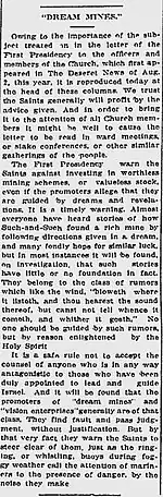 "DREAM MINES." Owing to the importance of the subject treated on in the letter of the First Presidency to the officers and members of the Church, which first appeared in The Deseret News of Aug. 2, this year, it is reproduced today at the head of these columns. We trust the Saints generally will profit by the advice given. And in order to bring it to the attention of all Church members it might be well to cause the letter to be read in ward meetings, or stake conferences, or other similar gatherings of the people. The First Presidency warn the Saints against investing in worthless mining schemes, or valueless stock, even if the promoters allege that they are guided by dreams and revelations. It is a timely warning. Almost everyone have heard of how Such-and-Such found a rich mine by following directions given in a dream, and many fondly hope for similar luck, but in most instances it will be found, on investigation, that such stories have little or not foundation in fact. They belong to the class of rumors which like the wind, "bloweth where it listeth, and thou hearest the sound thereof, but canst not tell whence it cometh, and whither it goeth." No one should be guided by such rumors, but by reason enlightened by the Holy Spirit. It is a safe rule not to accept the counsel of anyone who is in any way antagonistic to those who have been duly appointed to lead and guide Israel. And it will be found that the promoters of "dream mines" and "vision enterprises" generally are of that class. They find fault and pass judgment, without justification. But by that very fact they warn the Saints to steer clear of them, just as the ringing, or whistling, buoys during foggy weather call the attention of mariners to the presence of danger, by the noise they make.