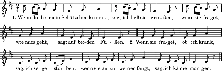
\header { tagline = ##f}
\layout { indent = 0 \context { \Score \remove "Bar_number_engraver" } }

global = { \key d \major \time 2/4 }

tenorVoice = \relative c' { \global \autoBeamOff
  d8 cis16 ([b]) a8 g | fis g a4 | d8 cis16 ([b]) a8 g | fis4 e8 r |
  d'8 cis16 ([b]) a8 g | fis g a4 | fis8 d e cis | d4 d8 r \bar "||"
  d8 fis d fis | d fis a4 | cis,8 e cis e | cis ([e]) g4 |
  d8 fis d fis | d fis a4 | fis8 d e cis | d4 d8 r \bar "|."
}

verse = \lyricmode {
  \set stanza = "1."
  Wenn du bei mein Schätz -- chen kommst,
  sag, ich ließ sie grü -- ßen;
  wenn sie fra -- get, wie mirs geht,
  sag: auf bei -- den Fü -- ßen.
  \set stanza = "2."
  Wenn sie fra -- get, ob ich krank,
  sag: ich sei ge -- stor -- ben;
  wenn sie an zu wei -- nen fangt,
  sag: ich kä -- me mor -- gen.
}

\score {
  \new Staff \with { midiInstrument = "clarinet" }
  { \clef "treble_8" \tenorVoice }
  \addlyrics { \verse }
  \layout { }
  \midi { \tempo 4=96 }
}
