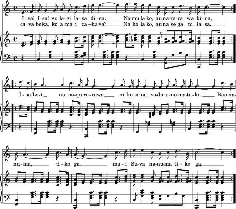 
\header { tagline = ##f }
\layout { indent = 0 \context { \Score \remove "Bar_number_engraver" } }

global = { \key c \major \time 4/4 \partial 4 }

verseA = \lyricmode {
  I -- sa! I -- sa! vu -- la -- gi la -- sa di -- na. __
  No -- mu la -- ko, au na ra -- ra -- wa ki -- na, __ }
verseB = \lyricmode {
  ca -- va be -- ka, ko a ma -- i ca --ka -- va? __
  Na ko la -- ko, au na se -- ga ni la -- sa. __ }

verseC = \lyricmode {
  I -- sa Le -- i, __ na no -- qu ra -- rawa, __
  ni ko sa na, vo -- do e -- na ma -- ta -- ka, __
  Bau na -- nu -- ma, __ ti -- ko ga. __
  ma -- i Su -- va na -- nu -- ma ti -- ko ga. __ }

sopranoVoice = \relative c' { \global \autoBeamOff
  \repeat volta 2 {
    e8. f16   g8 g4 g8 a g c8. d16   e8 e4.~ e4
    f8. f16   e8 e4 c8 b c d8. b16   c8 c4.~ c4 }
  \repeat volta 2 {
    d8. c16   b8 a4. a4 c8. a16    a8  g4.~  g4
    a8. g16   g8 g4 e8 f g a8. g16 g8  g4.~  g4
    c8. b16   b8 a4.~ a4 c8. a16   a8 (g4.)~ g4
    c8. d16   e8 e4 c8 b c d8. b16     c2~   c4 }
}

right = \relative c' { \global
  \repeat volta 2 {
    <c e>8. <d f>16 | <e g>8 <e g>4 <e g>8 <f a> <e g> <g c>8. <g d'>16 | <g c e>8 <g c e>4.~ <g c e>4
    <a c f>8. <as c f>16 | <g c e>8 <g c e>4 <e g c>8 <f g b> [<f g c> <f g d'>8. <f g b>16] | <e g c>4 <e g c>8. <e g c>16 <e g c>4 }
  \repeat volta 2 {
    <b' d>8. <a c>16 | <g b>8 <f a> <f a>8. <f a>16 <f a>4 <c f a c>8. <c f a>16 | <c e a>8 <e g> <e g>8. <e g>16 <e g>4
    <f a>8. <e g>16 | <e g>4. <cis e>8 <d f> <e g> <f a>8. <e g>16 | <e g>4 <e g>8. <e g>16 <e g>4
    <a c>8. <g b>16 | <g b>8 <f a> <f a>8. <f a>16 <f a>4 <c f a c>8. <c f a>16 | <c e a>8 <e g> <e g>8. <e g>16 <e g>4
    <e g c>8. <g b d>16 | <g c e>8 <g c e>4 <g c>8 <f g b> <f g c> <f g d'>8. <f g b>16 | <e g c>4 <e g c>8. <e g c>16 <e g c>4 }
}
left = \relative c {
  \global
  \repeat volta 2 {
    r4 | c <e g c> c <e g c>8. <f g b>16 | c4 <e g c>8. <e g c>16 <e g c>4
    r4 | c <e g c> <g, d'>8 g' b g | <c,, c'>4 <e' g c>8. <e g c>16 <e g c>4 }
  \repeat volta 2 {
    r4 | <f, c'> <f' a c>8. <f a c>16 <f a c>4 r | <c, c'> <e' g c>8. <e g c>16 <e g c>4
    r4 | g, <g' bes> g, <g' b> | c, <e g c>8. <e g c>16 <e g c>4
    r4 | <f, c'> <f' a c>8. <f a c>16 <f a c>4 r | <c, c'> <e' g c>8. <e g c>16 <e g c>4
    r4 | c8 <g' c e>4 <e g c>8 <g d> g b g | <c, c,>4 <c e g c>8. <c e g c>16 <c e g c>4 }
}

sopranoVoicePart = \new Staff \with { midiInstrument = "choir aahs" }
  { \sopranoVoice }
  \addlyrics { \verseA \verseC }
  \addlyrics { \verseB }

pianoPart = \new PianoStaff <<
    \new Staff = "right" \with { midiInstrument = "acoustic guitar (nylon)" }
      \right
    \new Staff = "left"
      { \clef bass \left }
>>

\score {
  <<
    \sopranoVoicePart
    \pianoPart
  >>
  \layout { }
}
\score { \unfoldRepeats { << \sopranoVoicePart \\ \pianoPart >> }
  \midi { \tempo 4=60 }
}
